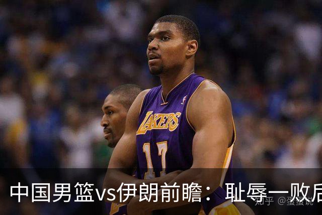 中国男篮vs伊朗前瞻：耻辱一败后需振作 胡金秋率队全力争铜牌